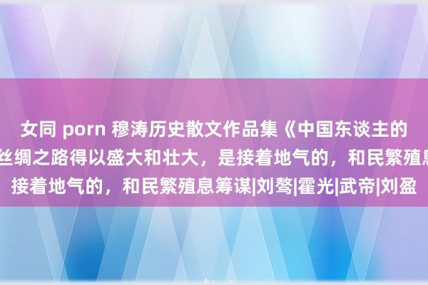 女同 porn 穆涛历史散文作品集《中国东谈主的大局不雅》连载（65）丝绸之路得以盛大和壮大，是接着地气的，和民繁殖息筹谋|刘骜|霍光|武帝|刘盈