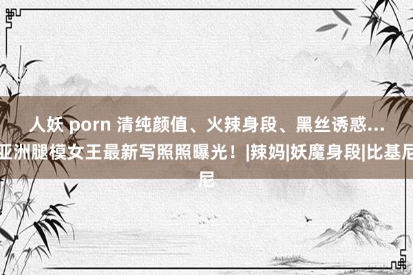 人妖 porn 清纯颜值、火辣身段、黑丝诱惑...亚洲腿模女王最新写照照曝光！|辣妈|妖魔身段|比基尼