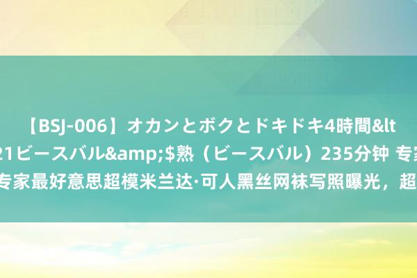 【BSJ-006】オカンとボクとドキドキ4時間</a>2008-04-21ビースバル&$熟（ビースバル）235分钟 专家最好意思超模米兰达·可人黑丝网袜写照曝光，超一流的媚功哦|维密|米兰达可人