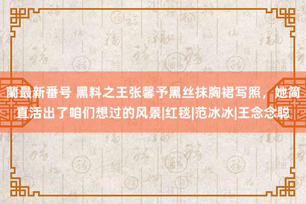 蘭最新番号 黑料之王张馨予黑丝抹胸裙写照，她简直活出了咱们想过的风景|红毯|范冰冰|王念念聪