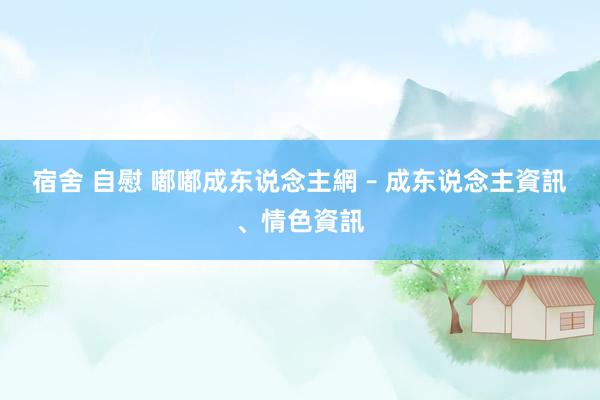 宿舍 自慰 嘟嘟成东说念主網 – 成东说念主資訊、情色資訊