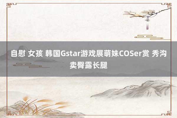 自慰 女孩 韩国Gstar游戏展萌妹COSer赏 秀沟卖臀露长腿