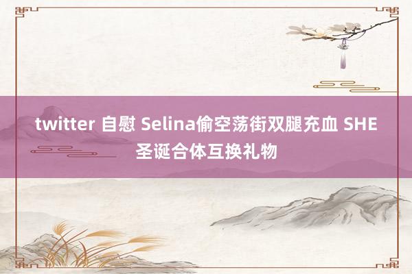 twitter 自慰 Selina偷空荡街双腿充血 SHE圣诞合体互换礼物