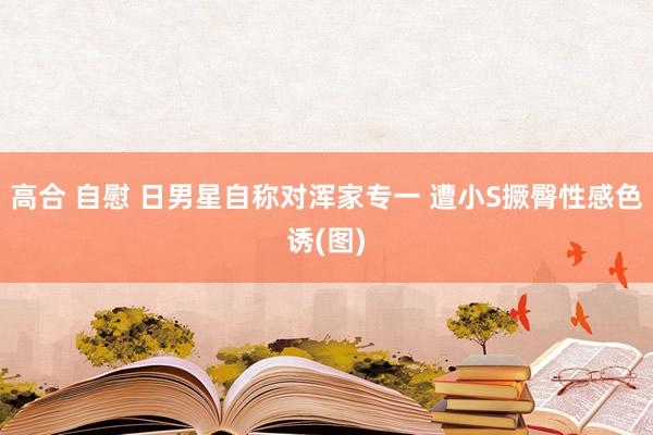 高合 自慰 日男星自称对浑家专一 遭小S撅臀性感色诱(图)