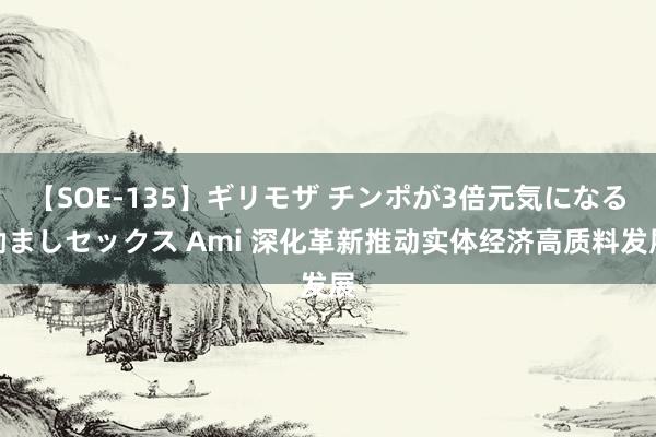 【SOE-135】ギリモザ チンポが3倍元気になる励ましセックス Ami 深化革新推动实体经济高质料发展