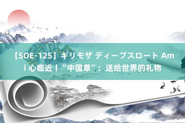 【SOE-125】ギリモザ ディープスロート Ami 心临近丨“中国草”：送给世界的礼物