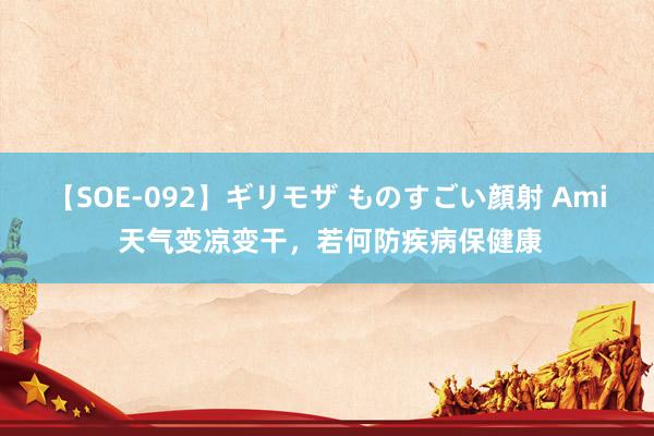 【SOE-092】ギリモザ ものすごい顔射 Ami 天气变凉变干，若何防疾病保健康