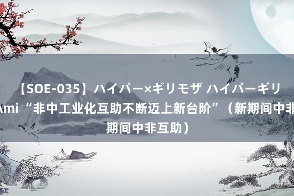 【SOE-035】ハイパー×ギリモザ ハイパーギリモザ Ami “非中工业化互助不断迈上新台阶”（新期间中非互助）