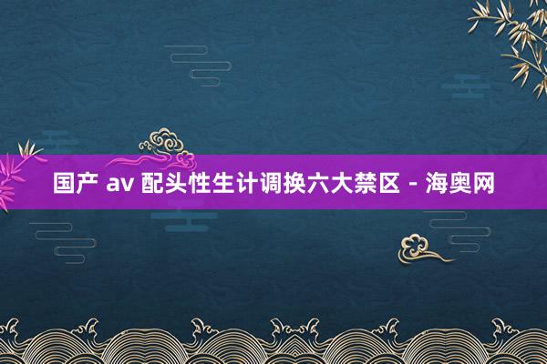 国产 av 配头性生计调换六大禁区－海奥网