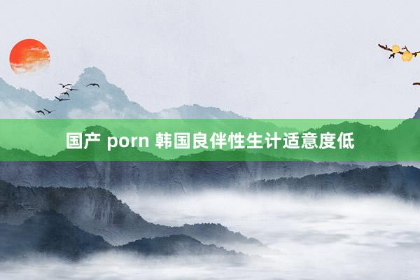 国产 porn 韩国良伴性生计适意度低