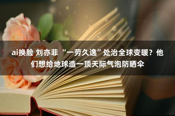 ai换脸 刘亦菲 “一劳久逸”处治全球变暖？他们想给地球造一顶天际气泡防晒伞