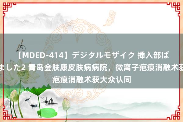 【MDED-414】デジタルモザイク 挿入部ばかり集めました2 青岛金肤康皮肤病病院，微离子疤痕消融术获大众认同