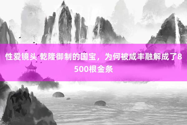 性爱镜头 乾隆御制的国宝，为何被咸丰融解成了8500根金条