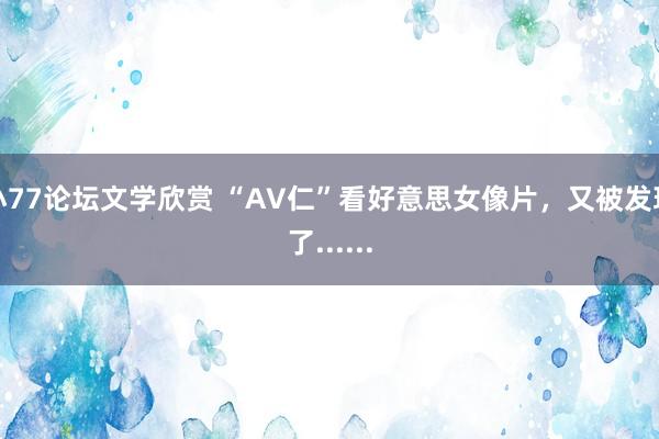 小77论坛文学欣赏 “AV仁”看好意思女像片，又被发现了......