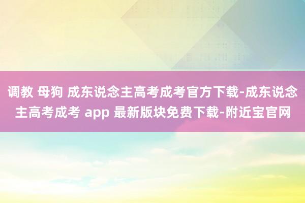 调教 母狗 成东说念主高考成考官方下载-成东说念主高考成考 app 最新版块免费下载-附近宝官网