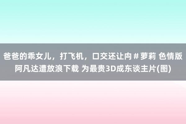 爸爸的乖女儿，打飞机，口交还让禸＃萝莉 色情版阿凡达遭放浪下载 为最贵3D成东谈主片(图)