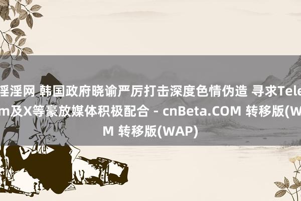 淫淫网 韩国政府晓谕严厉打击深度色情伪造 寻求Telegram及X等豪放媒体积极配合 - cnBeta.COM 转移版(WAP)