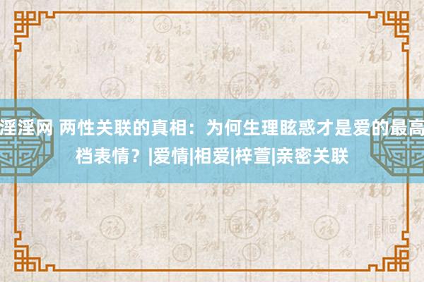 淫淫网 两性关联的真相：为何生理眩惑才是爱的最高档表情？|爱情|相爱|梓萱|亲密关联