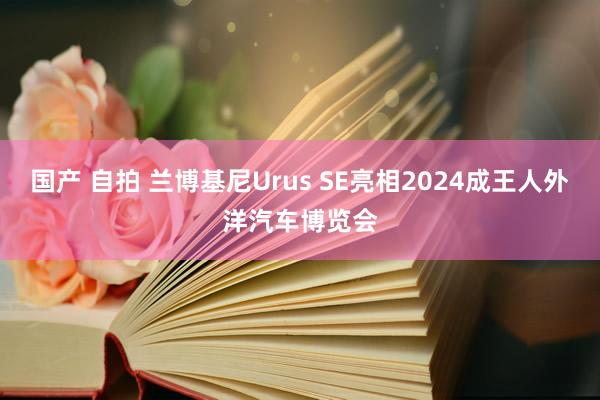 国产 自拍 兰博基尼Urus SE亮相2024成王人外洋汽车博览会