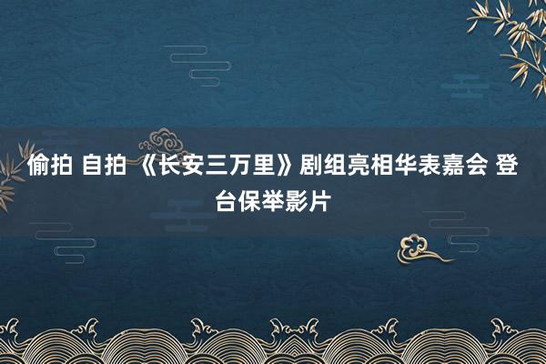 偷拍 自拍 《长安三万里》剧组亮相华表嘉会 登台保举影片