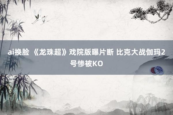 ai换脸 《龙珠超》戏院版曝片断 比克大战伽玛2号惨被KO