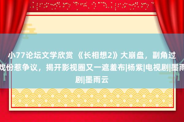 小77论坛文学欣赏 《长相想2》大崩盘，副角过多戏份惹争议，揭开影视圈又一遮羞布|杨紫|电视剧|墨雨云