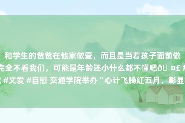 和学生的爸爸在他家做爱，而且是当着孩子面前做爱，太刺激了，孩子完全不看我们，可能是年龄还小什么都不懂吧🤣 #同城 #文爱 #自慰 交通学院举办“心计飞腾红五月，彰显奋进致芳华”五四不雅影行径