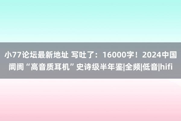 小77论坛最新地址 写吐了：16000字！2024中国阛阓“高音质耳机”史诗级半年鉴|全频|低音|hifi