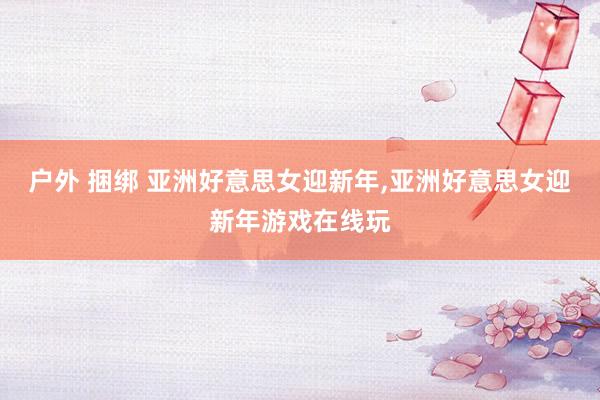 户外 捆绑 亚洲好意思女迎新年，亚洲好意思女迎新年游戏在线玩