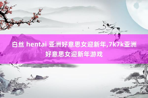 白丝 hentai 亚洲好意思女迎新年，7k7k亚洲好意思女迎新年游戏