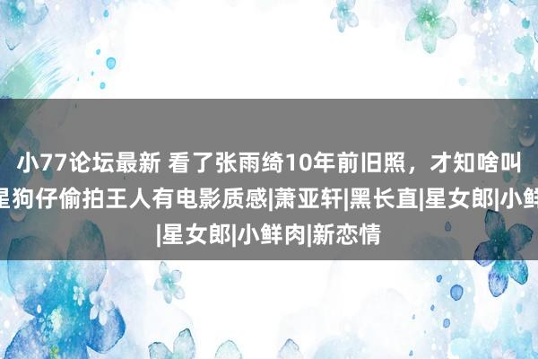 小77论坛最新 看了张雨绮10年前旧照，才知啥叫天选女明星狗仔偷拍王人有电影质感|萧亚轩|黑长直|星女郎|小鲜肉|新恋情