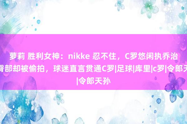 萝莉 胜利女神：nikke 忍不住，C罗悠闲执乔治娜臀部却被偷拍，球迷直言贯通C罗|足球|库里|c罗|令郎天孙