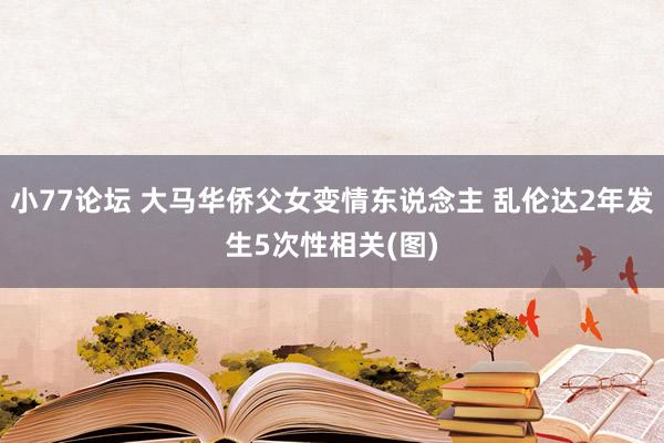 小77论坛 大马华侨父女变情东说念主 乱伦达2年发生5次性相关(图)