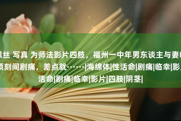 黑丝 写真 为师法影片四肢，福州一中年男东谈主与妻临幸后某部分顷刻间剧痛，差点就······|海绵体|性活命|剧痛|临幸|影片|四肢|阴茎|