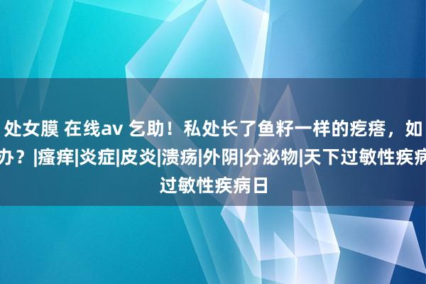 处女膜 在线av 乞助！私处长了鱼籽一样的疙瘩，如何办？|瘙痒|炎症|皮炎|溃疡|外阴|分泌物|天下过敏性疾病日