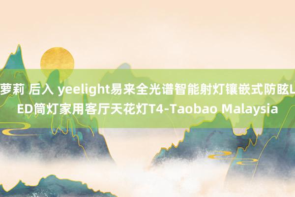 萝莉 后入 yeelight易来全光谱智能射灯镶嵌式防眩LED筒灯家用客厅天花灯T4-Taobao Malaysia