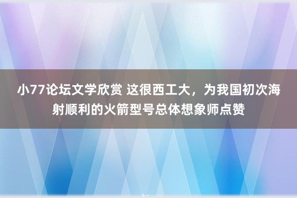 小77论坛文学欣赏 这很西工大，为我国初次海射顺利的火箭型号总体想象师点赞