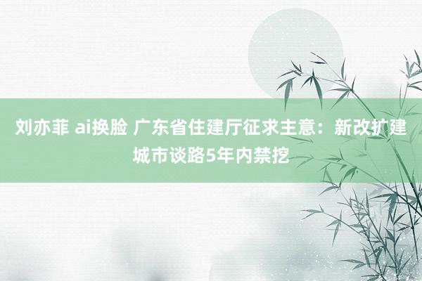 刘亦菲 ai换脸 广东省住建厅征求主意：新改扩建城市谈路5年内禁挖