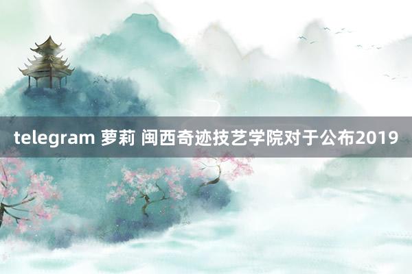 telegram 萝莉 闽西奇迹技艺学院对于公布2019