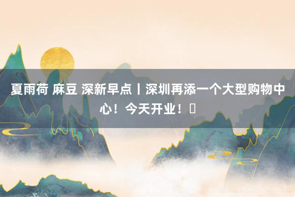 夏雨荷 麻豆 深新早点丨深圳再添一个大型购物中心！今天开业！​