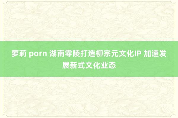 萝莉 porn 湖南零陵打造柳宗元文化IP 加速发展新式文化业态