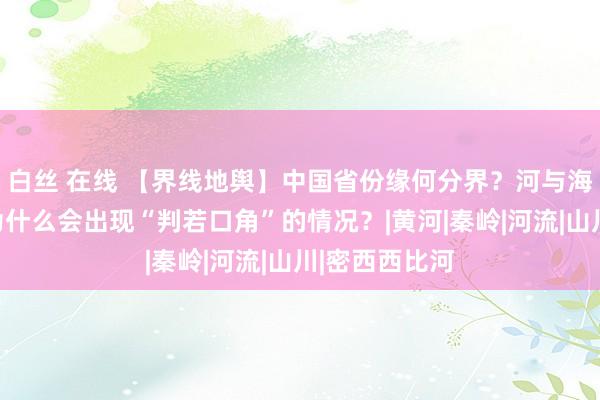 白丝 在线 【界线地舆】中国省份缘何分界？河与海的接壤处，为什么会出现“判若口角”的情况？|黄河|秦岭|河流|山川|密西西比河