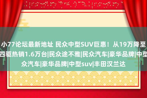 小77论坛最新地址 民众中型SUV巨惠！从19万降至13万，220马力四驱热销1.6万台|民众途不雅|民众汽车|豪华品牌|中型suv|丰田汉兰达