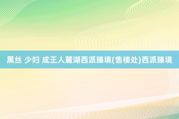 黑丝 少妇 成王人麓湖西派臻境(售楼处)西派臻境