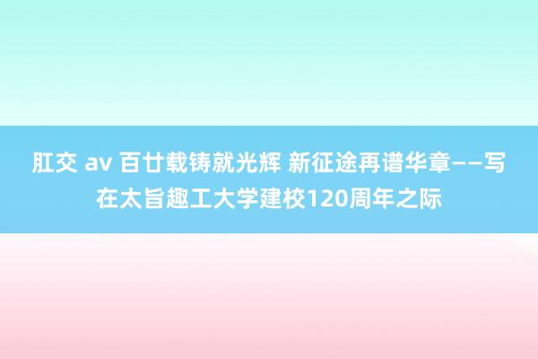 肛交 av 百廿载铸就光辉 新征途再谱华章——写在太旨趣工大学建校120周年之际