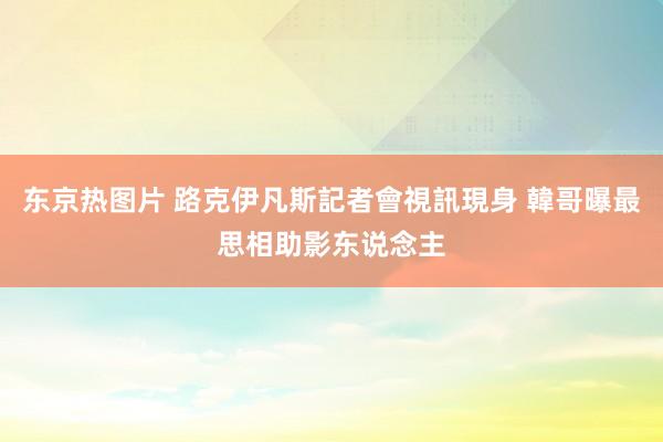 东京热图片 路克伊凡斯記者會視訊現身 韓哥曝最思相助影东说念主