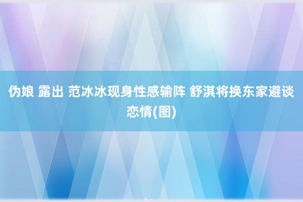 伪娘 露出 范冰冰现身性感输阵 舒淇将换东家避谈恋情(图)