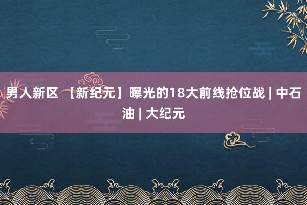 男人新区 【新纪元】曝光的18大前线抢位战 | 中石油 | 大纪元