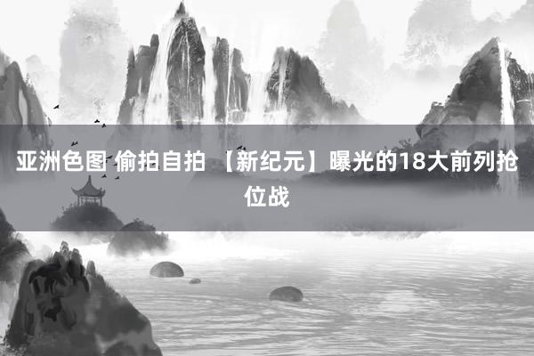 亚洲色图 偷拍自拍 【新纪元】曝光的18大前列抢位战