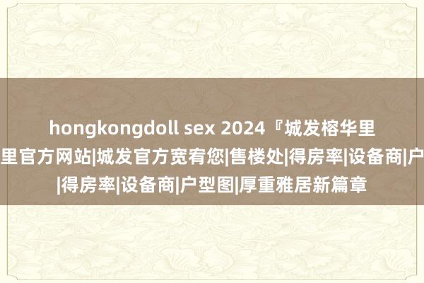 hongkongdoll sex 2024『城发榕华里』售楼中心|城发榕华里官方网站|城发官方宽宥您|售楼处|得房率|设备商|户型图|厚重雅居新篇章